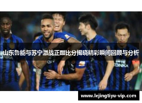 山东鲁能与苏宁激战正酣比分揭晓精彩瞬间回顾与分析